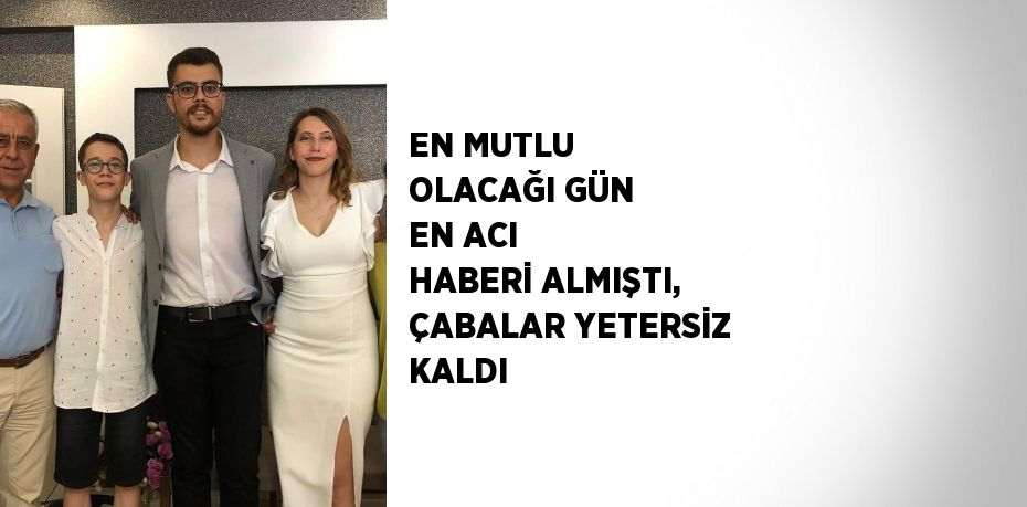 EN MUTLU OLACAĞI GÜN EN ACI HABERİ ALMIŞTI, ÇABALAR YETERSİZ KALDI