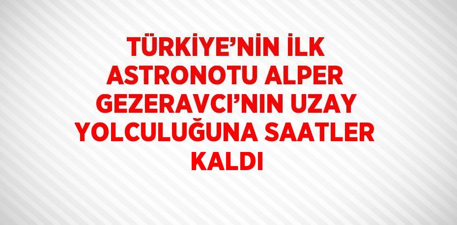 TÜRKİYE’NİN İLK ASTRONOTU ALPER GEZERAVCI’NIN UZAY YOLCULUĞUNA SAATLER KALDI