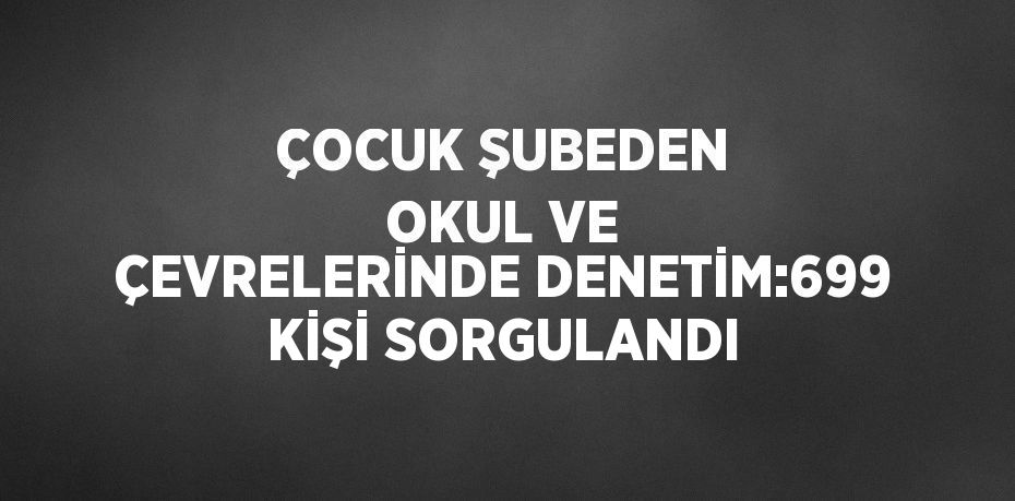 ÇOCUK ŞUBEDEN OKUL VE ÇEVRELERİNDE DENETİM:699 KİŞİ SORGULANDI