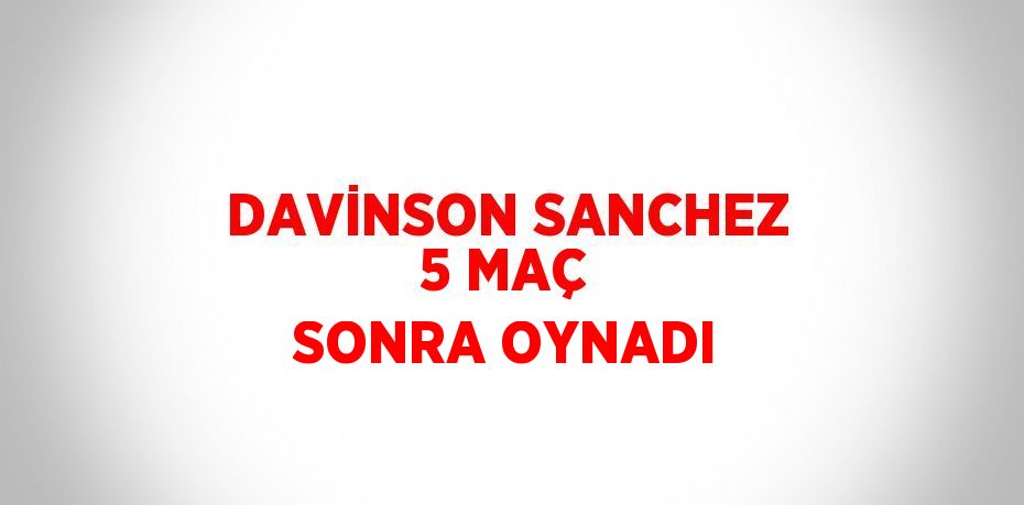 DAVİNSON SANCHEZ 5 MAÇ SONRA OYNADI