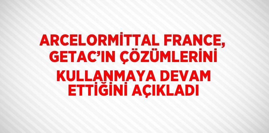 ARCELORMİTTAL FRANCE, GETAC’IN ÇÖZÜMLERİNİ KULLANMAYA DEVAM ETTİĞİNİ AÇIKLADI