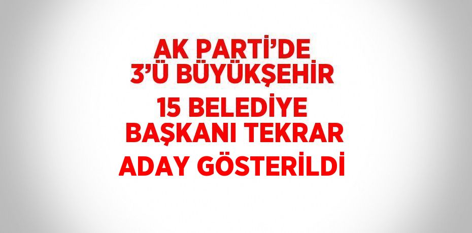 AK PARTİ’DE 3’Ü BÜYÜKŞEHİR 15 BELEDİYE BAŞKANI TEKRAR ADAY GÖSTERİLDİ