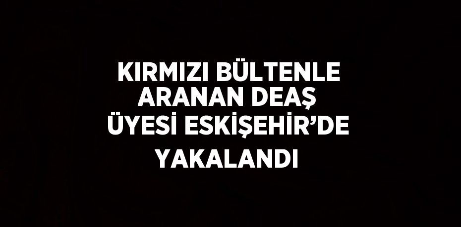 KIRMIZI BÜLTENLE ARANAN DEAŞ ÜYESİ ESKİŞEHİR’DE YAKALANDI