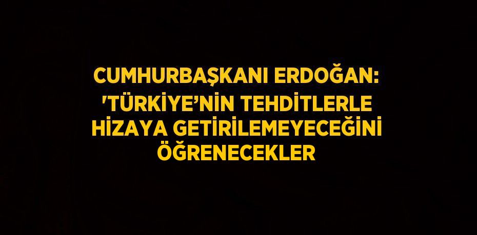 CUMHURBAŞKANI ERDOĞAN: 'TÜRKİYE’NİN TEHDİTLERLE HİZAYA GETİRİLEMEYECEĞİNİ ÖĞRENECEKLER