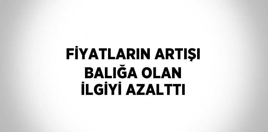 FİYATLARIN ARTIŞI BALIĞA OLAN İLGİYİ AZALTTI