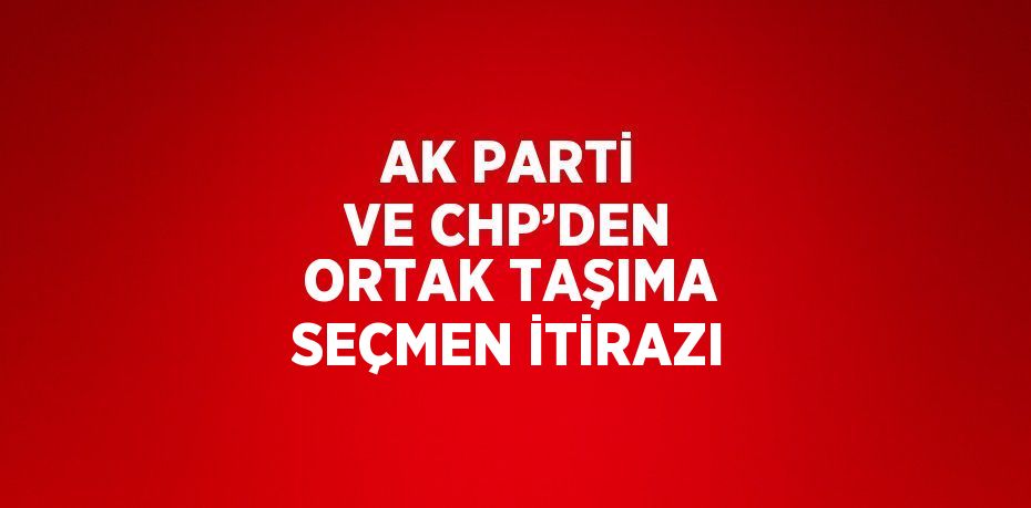 AK PARTİ VE CHP’DEN ORTAK TAŞIMA SEÇMEN İTİRAZI