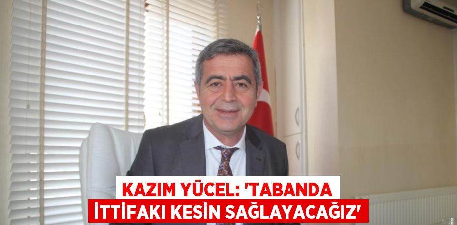 KAZIM YÜCEL: 'TABANDA İTTİFAKI KESİN SAĞLAYACAĞIZ'