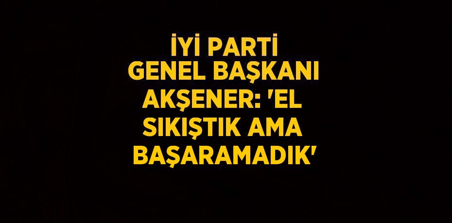 İYİ PARTİ GENEL BAŞKANI AKŞENER: 'EL SIKIŞTIK AMA BAŞARAMADIK'