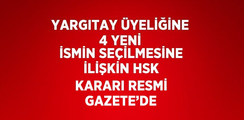 YARGITAY ÜYELİĞİNE 4 YENİ İSMİN SEÇİLMESİNE İLİŞKİN HSK KARARI RESMİ GAZETE’DE