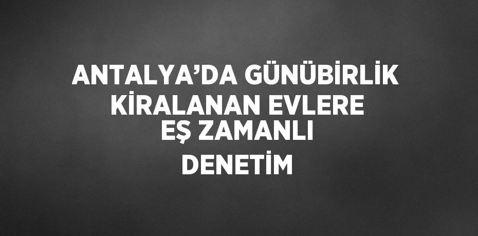 ANTALYA’DA GÜNÜBİRLİK KİRALANAN EVLERE EŞ ZAMANLI DENETİM