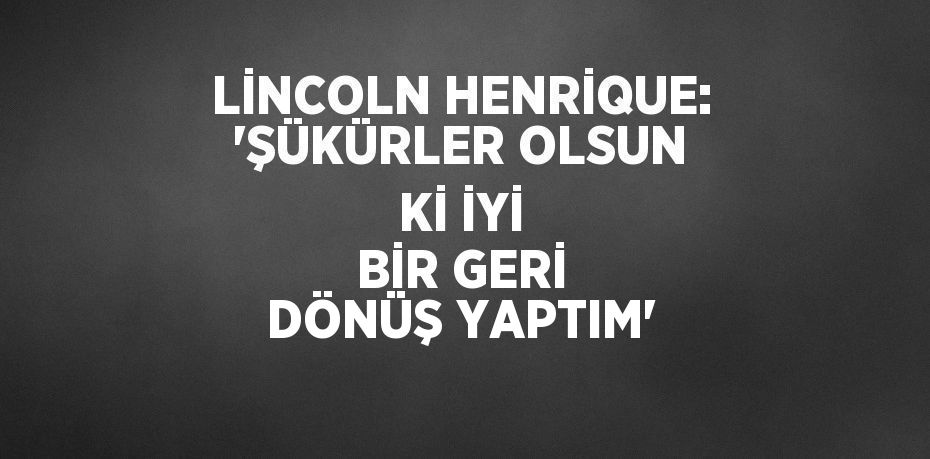 LİNCOLN HENRİQUE: 'ŞÜKÜRLER OLSUN Kİ İYİ BİR GERİ DÖNÜŞ YAPTIM'