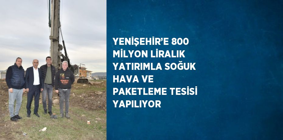 YENİŞEHİR’E 800 MİLYON LİRALIK YATIRIMLA SOĞUK HAVA VE PAKETLEME TESİSİ YAPILIYOR