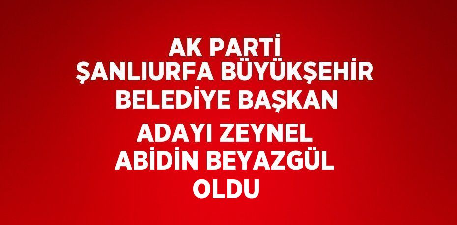 AK PARTİ ŞANLIURFA BÜYÜKŞEHİR BELEDİYE BAŞKAN ADAYI ZEYNEL ABİDİN BEYAZGÜL OLDU
