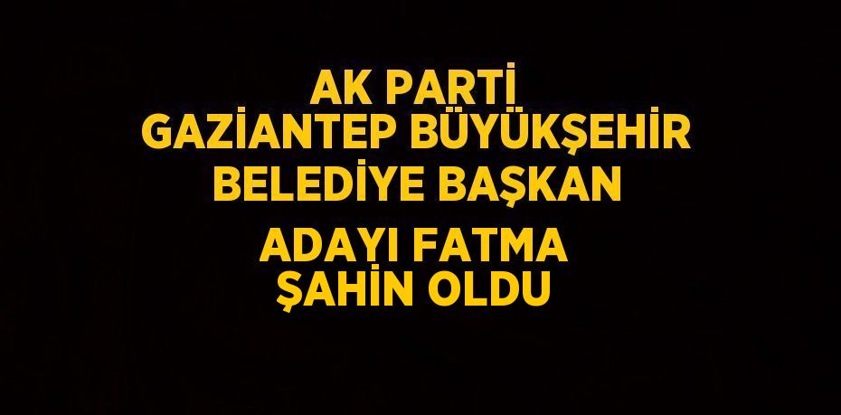 AK PARTİ GAZİANTEP BÜYÜKŞEHİR BELEDİYE BAŞKAN ADAYI FATMA ŞAHİN OLDU