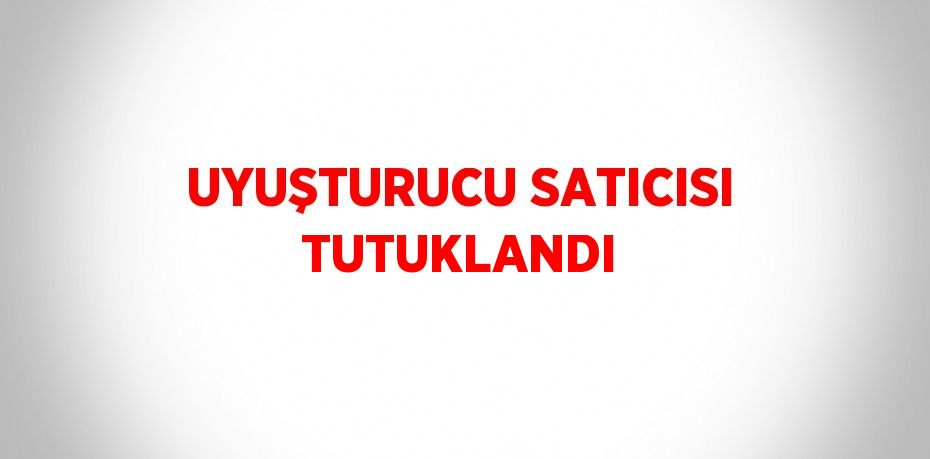 UYUŞTURUCU SATICISI TUTUKLANDI