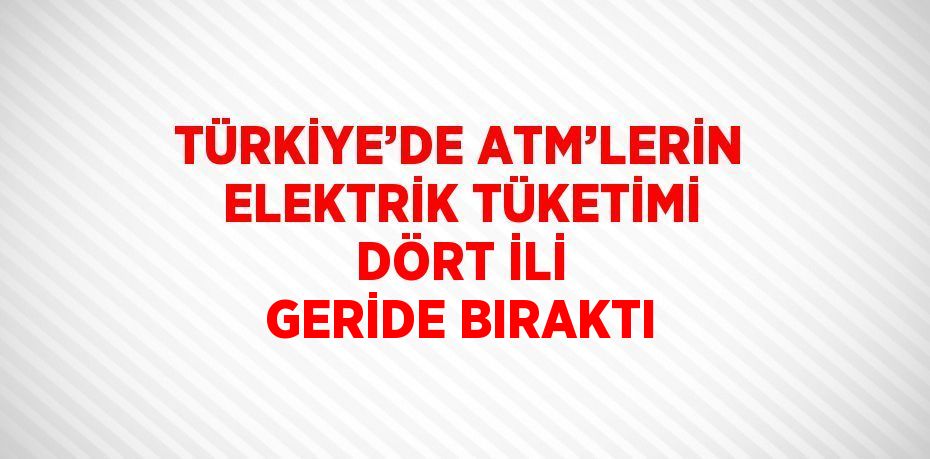 TÜRKİYE’DE ATM’LERİN ELEKTRİK TÜKETİMİ DÖRT İLİ GERİDE BIRAKTI