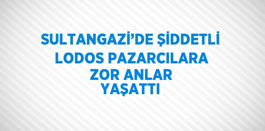 SULTANGAZİ’DE ŞİDDETLİ LODOS PAZARCILARA ZOR ANLAR YAŞATTI