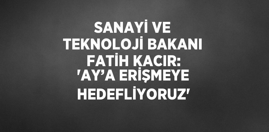 SANAYİ VE TEKNOLOJİ BAKANI FATİH KACIR: 'AY’A ERİŞMEYE HEDEFLİYORUZ'