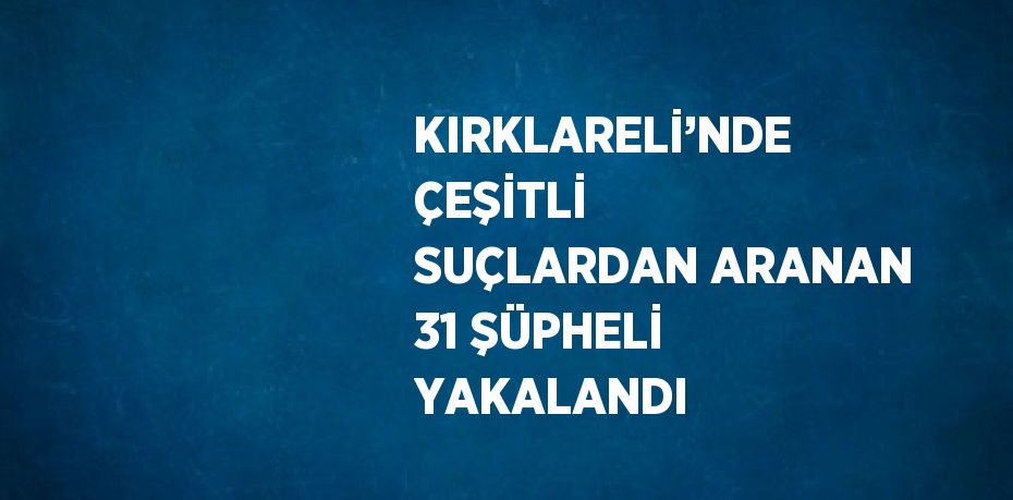KIRKLARELİ’NDE ÇEŞİTLİ SUÇLARDAN ARANAN 31 ŞÜPHELİ YAKALANDI