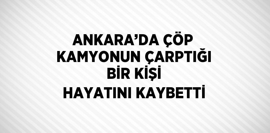 ANKARA’DA ÇÖP KAMYONUN ÇARPTIĞI BİR KİŞİ HAYATINI KAYBETTİ