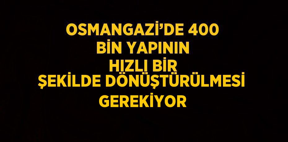 OSMANGAZİ’DE 400 BİN YAPININ HIZLI BİR ŞEKİLDE DÖNÜŞTÜRÜLMESİ GEREKİYOR