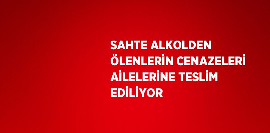 SAHTE ALKOLDEN ÖLENLERİN CENAZELERİ AİLELERİNE TESLİM EDİLİYOR