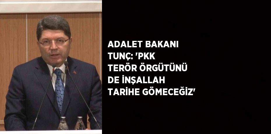 ADALET BAKANI TUNÇ: 'PKK TERÖR ÖRGÜTÜNÜ DE İNŞALLAH TARİHE GÖMECEĞİZ'