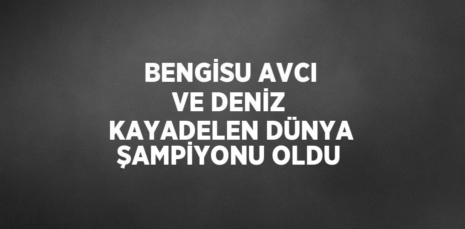 BENGİSU AVCI VE DENİZ KAYADELEN DÜNYA ŞAMPİYONU OLDU