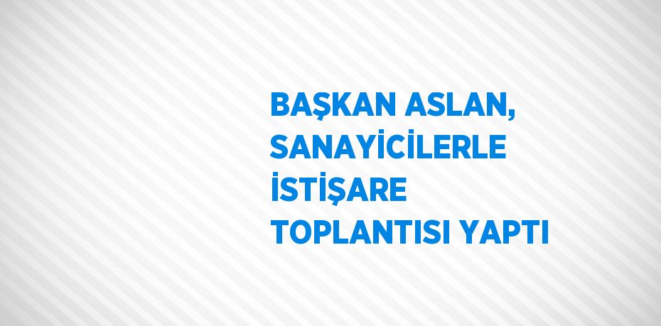 BAŞKAN ASLAN, SANAYİCİLERLE İSTİŞARE TOPLANTISI YAPTI