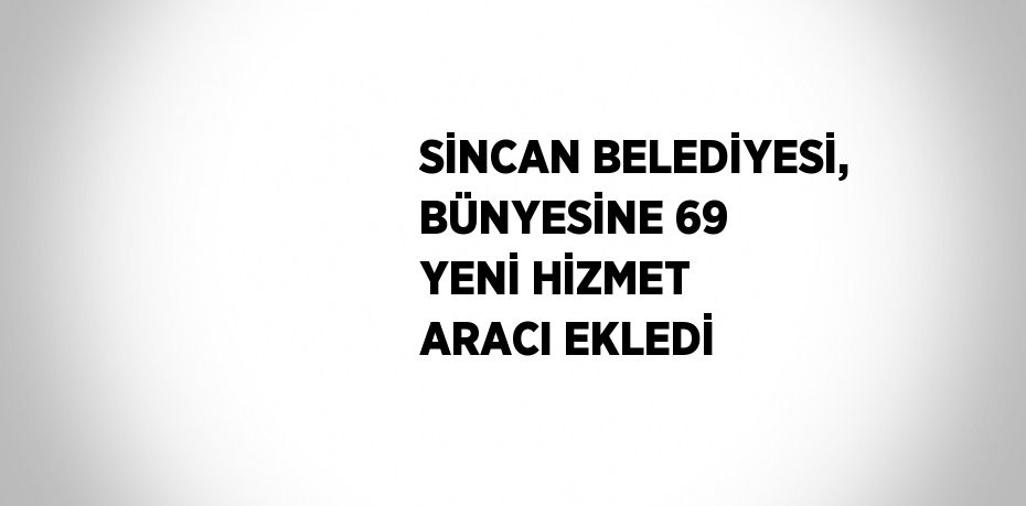 SİNCAN BELEDİYESİ, BÜNYESİNE 69 YENİ HİZMET ARACI EKLEDİ
