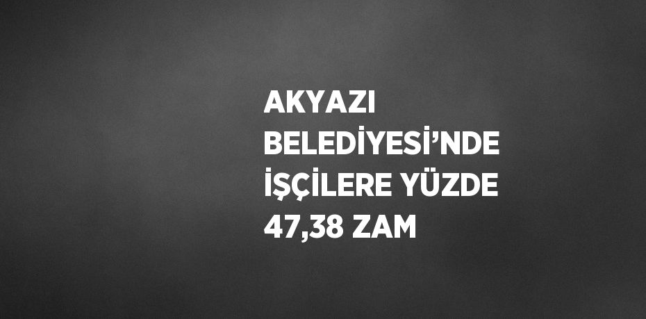 AKYAZI BELEDİYESİ’NDE İŞÇİLERE YÜZDE 47,38 ZAM