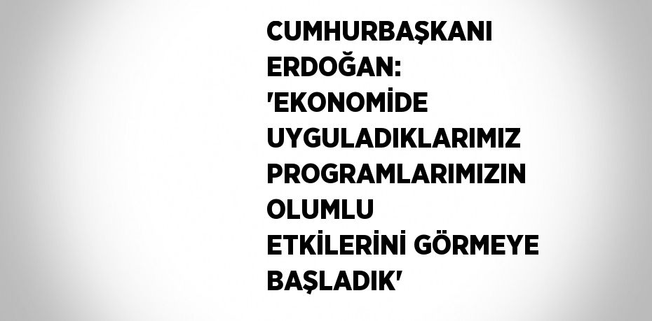 CUMHURBAŞKANI ERDOĞAN: 'EKONOMİDE UYGULADIKLARIMIZ PROGRAMLARIMIZIN OLUMLU ETKİLERİNİ GÖRMEYE BAŞLADIK'