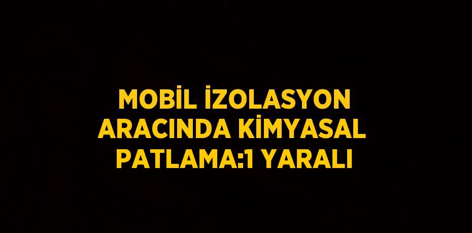MOBİL İZOLASYON ARACINDA KİMYASAL PATLAMA:1 YARALI