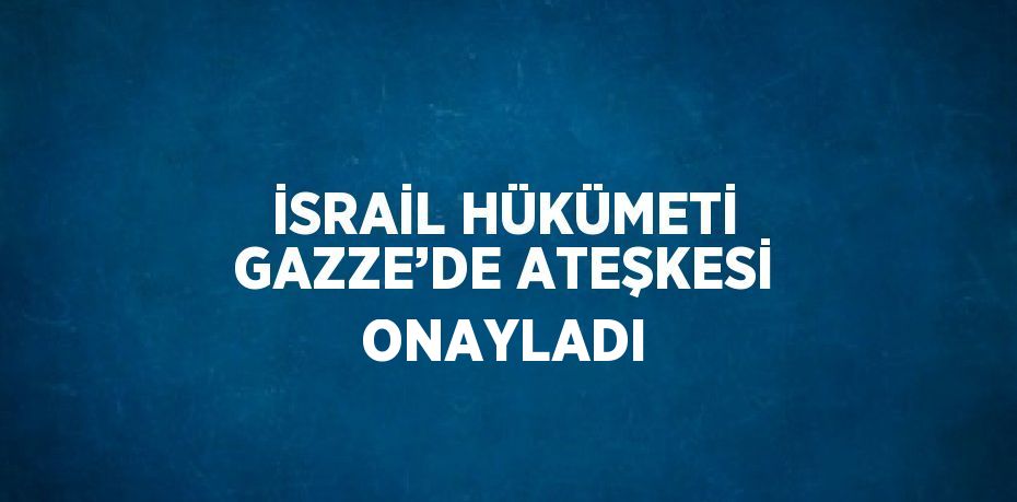 İSRAİL HÜKÜMETİ GAZZE’DE ATEŞKESİ ONAYLADI