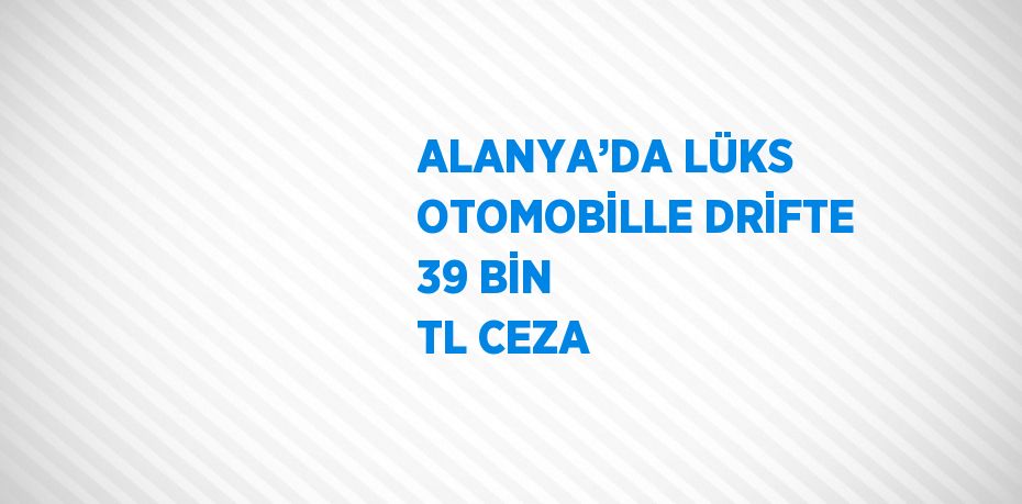 ALANYA’DA LÜKS OTOMOBİLLE DRİFTE 39 BİN TL CEZA