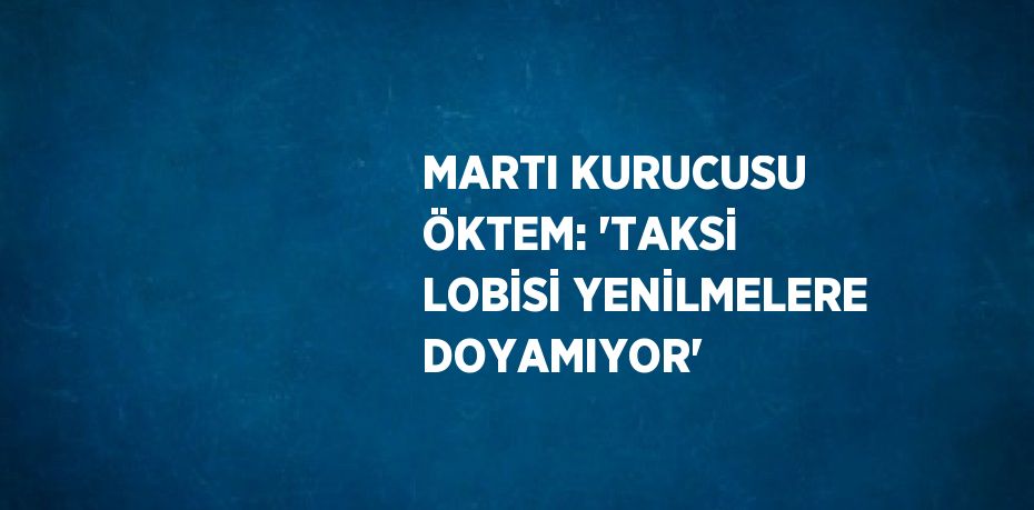 MARTI KURUCUSU ÖKTEM: 'TAKSİ LOBİSİ YENİLMELERE DOYAMIYOR'