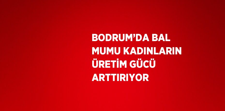 BODRUM’DA BAL MUMU KADINLARIN ÜRETİM GÜCÜ ARTTIRIYOR