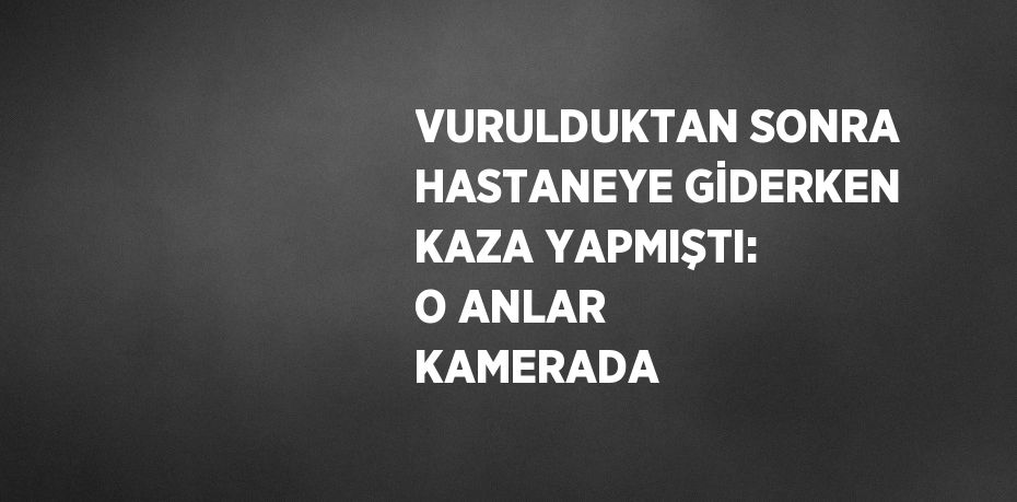 VURULDUKTAN SONRA HASTANEYE GİDERKEN KAZA YAPMIŞTI: O ANLAR KAMERADA