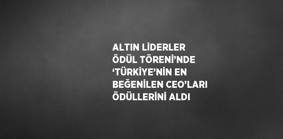 ALTIN LİDERLER ÖDÜL TÖRENİ’NDE ‘TÜRKİYE’NİN EN BEĞENİLEN CEO’LARI ÖDÜLLERİNİ ALDI