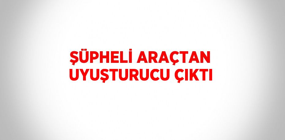 ŞÜPHELİ ARAÇTAN UYUŞTURUCU ÇIKTI