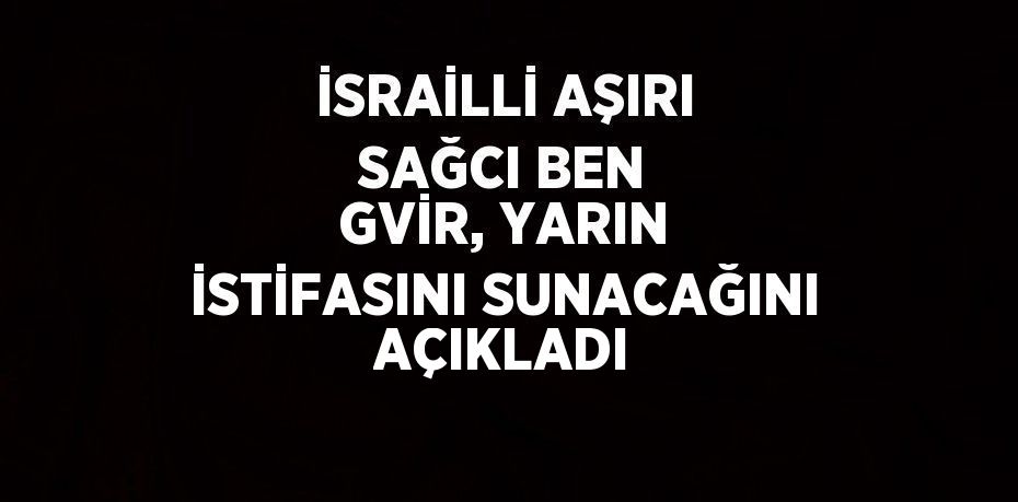 İSRAİLLİ AŞIRI SAĞCI BEN GVİR, YARIN İSTİFASINI SUNACAĞINI AÇIKLADI