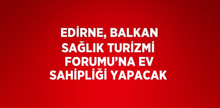 EDİRNE, BALKAN SAĞLIK TURİZMİ FORUMU’NA EV SAHİPLİĞİ YAPACAK