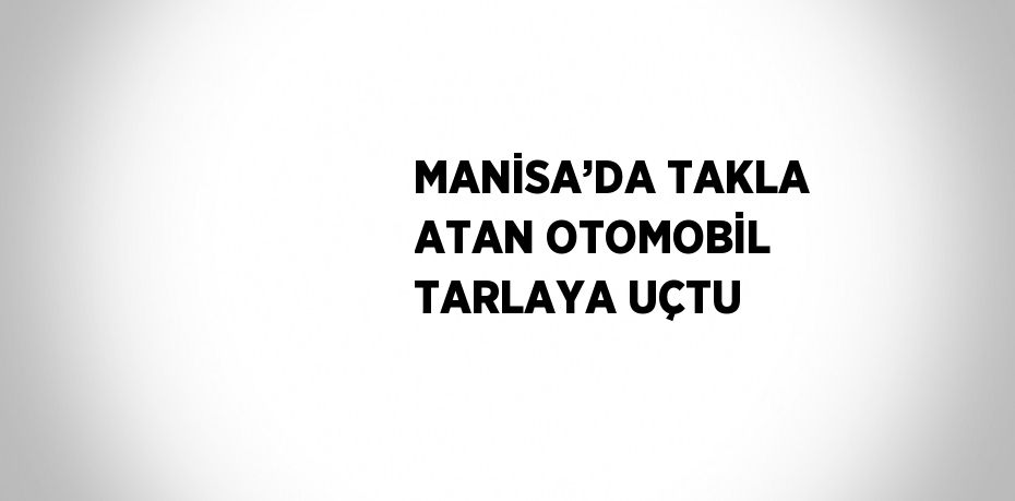 MANİSA’DA TAKLA ATAN OTOMOBİL TARLAYA UÇTU