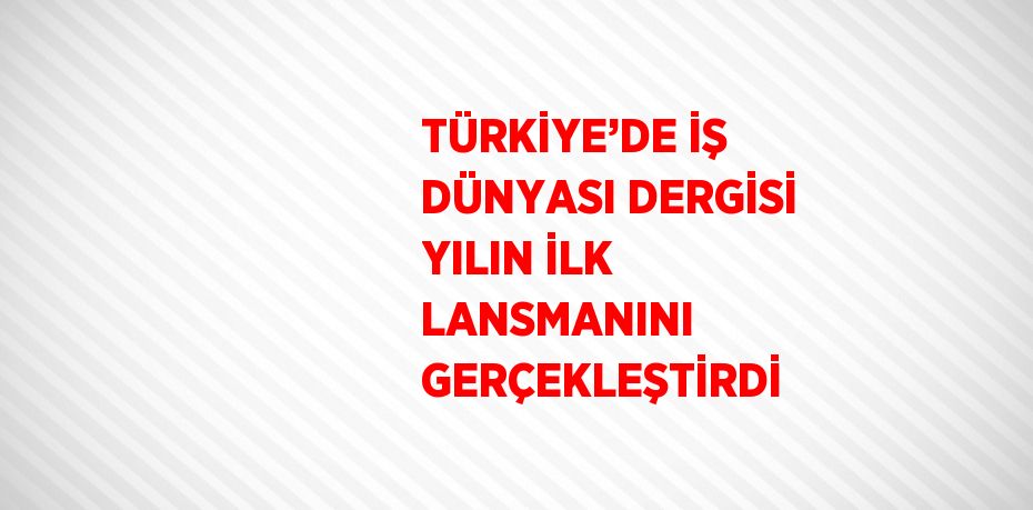 TÜRKİYE’DE İŞ DÜNYASI DERGİSİ YILIN İLK LANSMANINI GERÇEKLEŞTİRDİ