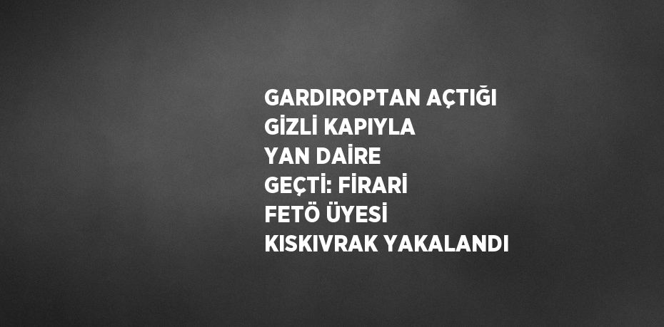 GARDIROPTAN AÇTIĞI GİZLİ KAPIYLA YAN DAİRE GEÇTİ: FİRARİ FETÖ ÜYESİ KISKIVRAK YAKALANDI