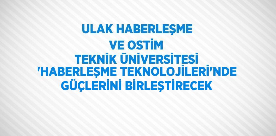 ULAK HABERLEŞME VE OSTİM TEKNİK ÜNİVERSİTESİ 'HABERLEŞME TEKNOLOJİLERİ'NDE GÜÇLERİNİ BİRLEŞTİRECEK