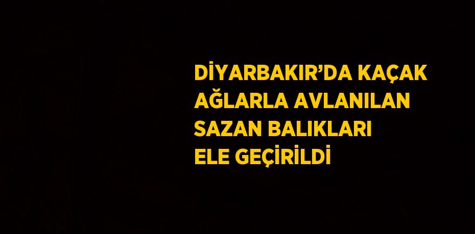 DİYARBAKIR’DA KAÇAK AĞLARLA AVLANILAN SAZAN BALIKLARI ELE GEÇİRİLDİ