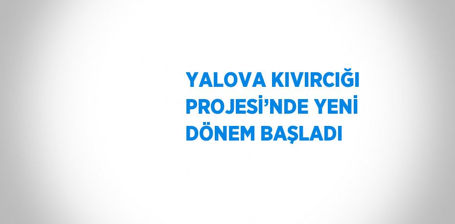 YALOVA KIVIRCIĞI PROJESİ’NDE YENİ DÖNEM BAŞLADI