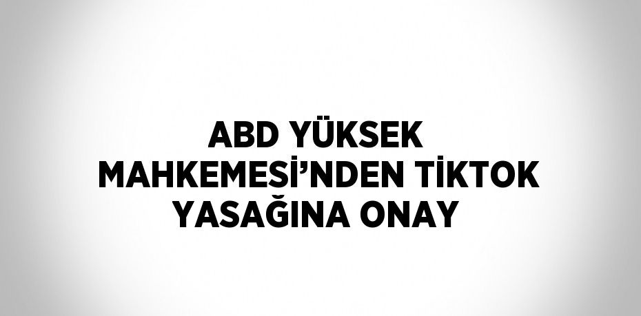 ABD YÜKSEK MAHKEMESİ’NDEN TİKTOK YASAĞINA ONAY