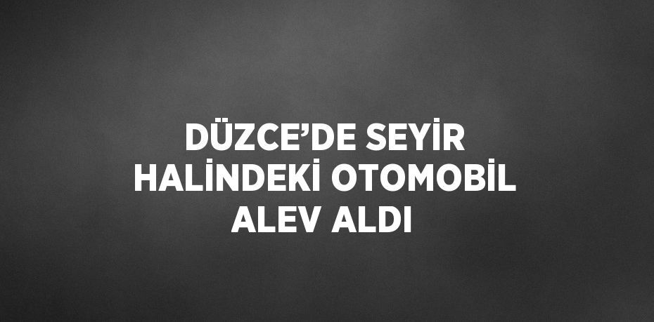 DÜZCE’DE SEYİR HALİNDEKİ OTOMOBİL ALEV ALDI